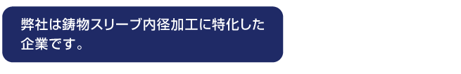 弊社は鋳物スリーブ内径加工に特化した
企業です。
