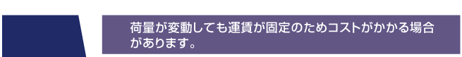 荷量が変動しても運賃が固定のためコストがかかる場合
があります。