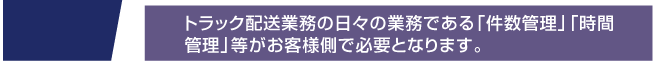 トラック配送業務の日々の業務である「件数管理」「時間
管理」等がお客様側で必要となります。