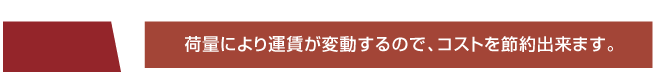 荷量により運賃が変動するので、コストを節約出来ます。