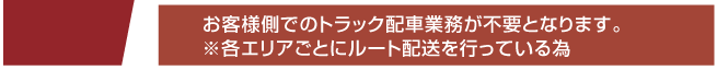 お客様側でのトラック配送業務が不要となります。
※各エリアごとにルート配送を行っている為